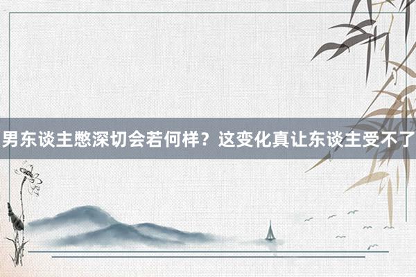 男东谈主憋深切会若何样？这变化真让东谈主受不了