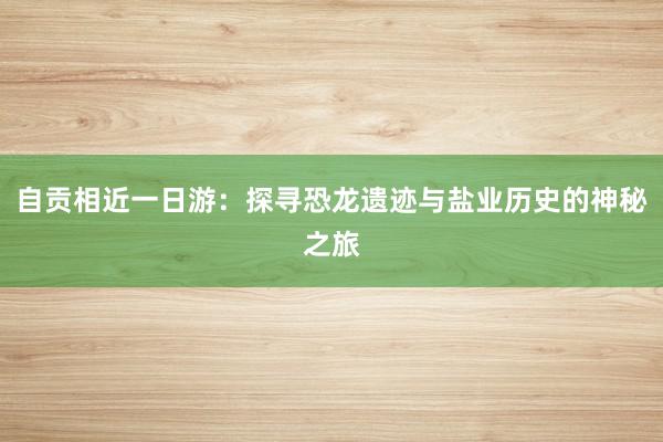 自贡相近一日游：探寻恐龙遗迹与盐业历史的神秘之旅